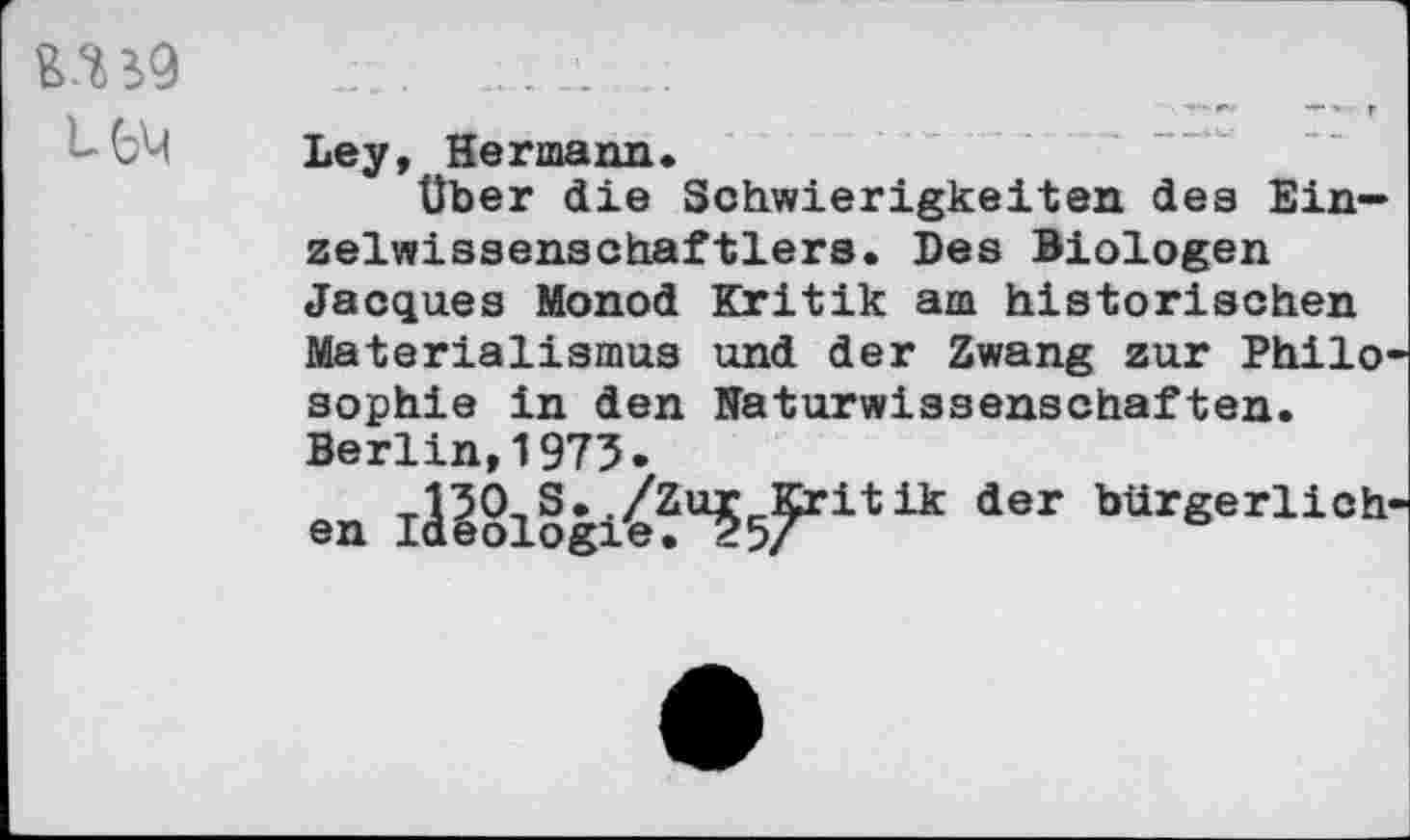 ﻿UH
Ley, Hermann«
über die Schwierigkeiten des Ein— zelwissenschaftlers. Des Biologen Jacques Monod Kritik am historischen Materialismus und der Zwang zur Philo sophie in den Naturwissenschaften.
Berlin,1975-
en I&§l§gi£U55FritUt dSr bdrgerliCh